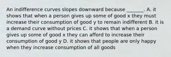 An indifference curves slopes downward because​ _______. A. it shows that when a person gives up some of good x they must increase their consumption of good y to remain indifferent B. it is a demand curve without prices C. it shows that when a person gives up some of good x they can afford to increase their consumption of good y D. it shows that people are only happy when they increase consumption of all goods