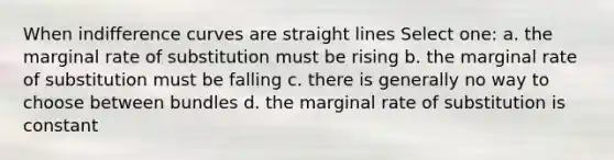 When indifference curves are straight lines Select one: a. the marginal rate of substitution must be rising b. the marginal rate of substitution must be falling c. there is generally no way to choose between bundles d. the marginal rate of substitution is constant