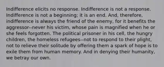 Indifference elicits no response. Indifference is not a response. Indifference is not a beginning; it is an end. And, therefore, indifference is always the friend of the enemy, for it benefits the aggressor--never his victim, whose pain is magnified when he or she feels forgotten. The political prisoner in his cell, the hungry children, the homeless refugees--not to respond to their plight, not to relieve their solitude by offering them a spark of hope is to exile them from human memory. And in denying their humanity, we betray our own.