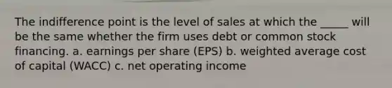 The indifference point is the level of sales at which the _____ will be the same whether the firm uses debt or common stock financing. a. earnings per share (EPS) b. weighted average cost of capital (WACC) c. net operating income