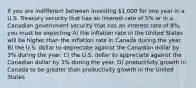 If you are indifferent between investing 1,000 for one year in a U.S. Treasury security that has an interest rate of 5% or in a Canadian government security that has an interest rate of 8%, you must be expecting A) the inflation rate in the United States will be higher than the inflation rate in Canada during the year. B) the U.S. dollar to depreciate against the Canadian dollar by 3% during the year. C) the U.S. dollar to appreciate against the Canadian dollar by 3% during the year. D) productivity growth in Canada to be greater than productivity growth in the United States