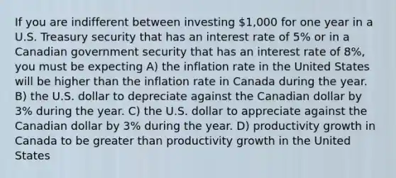 If you are indifferent between investing 1,000 for one year in a U.S. Treasury security that has an interest rate of 5% or in a Canadian government security that has an interest rate of 8%, you must be expecting A) the inflation rate in the United States will be higher than the inflation rate in Canada during the year. B) the U.S. dollar to depreciate against the Canadian dollar by 3% during the year. C) the U.S. dollar to appreciate against the Canadian dollar by 3% during the year. D) productivity growth in Canada to be greater than productivity growth in the United States