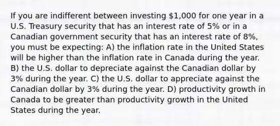 If you are indifferent between investing 1,000 for one year in a U.S. Treasury security that has an interest rate of 5% or in a Canadian government security that has an interest rate of 8%, you must be expecting: A) the inflation rate in the United States will be higher than the inflation rate in Canada during the year. B) the U.S. dollar to depreciate against the Canadian dollar by 3% during the year. C) the U.S. dollar to appreciate against the Canadian dollar by 3% during the year. D) productivity growth in Canada to be greater than productivity growth in the United States during the year.