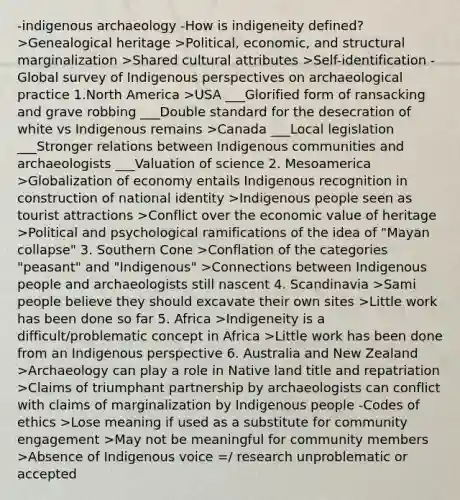 -indigenous archaeology -How is indigeneity defined? >Genealogical heritage >Political, economic, and structural marginalization >Shared cultural attributes >Self-identification -Global survey of Indigenous perspectives on archaeological practice 1.North America >USA ___Glorified form of ransacking and grave robbing ___Double standard for the desecration of white vs Indigenous remains >Canada ___Local legislation ___Stronger relations between Indigenous communities and archaeologists ___Valuation of science 2. Mesoamerica >Globalization of economy entails Indigenous recognition in construction of national identity >Indigenous people seen as tourist attractions >Conflict over the economic value of heritage >Political and psychological ramifications of the idea of "Mayan collapse" 3. Southern Cone >Conflation of the categories "peasant" and "Indigenous" >Connections between Indigenous people and archaeologists still nascent 4. Scandinavia >Sami people believe they should excavate their own sites >Little work has been done so far 5. Africa >Indigeneity is a difficult/problematic concept in Africa >Little work has been done from an Indigenous perspective 6. Australia and New Zealand >Archaeology can play a role in Native land title and repatriation >Claims of triumphant partnership by archaeologists can conflict with claims of marginalization by Indigenous people -Codes of ethics >Lose meaning if used as a substitute for community engagement >May not be meaningful for community members >Absence of Indigenous voice =/ research unproblematic or accepted