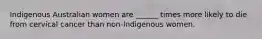 Indigenous Australian women are ______ times more likely to die from cervical cancer than non-Indigenous women.