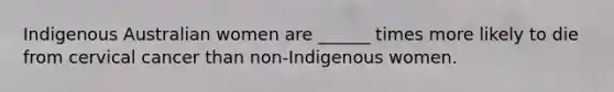 Indigenous Australian women are ______ times more likely to die from cervical cancer than non-Indigenous women.