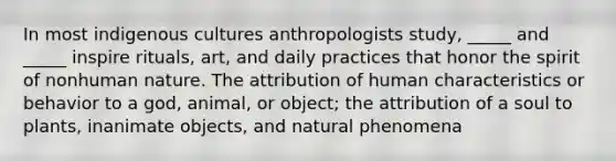 In most indigenous cultures anthropologists study, _____ and _____ inspire rituals, art, and daily practices that honor the spirit of nonhuman nature. The attribution of human characteristics or behavior to a god, animal, or object; the attribution of a soul to plants, inanimate objects, and natural phenomena