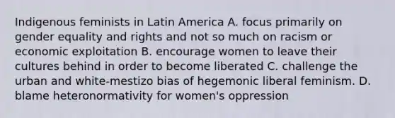 Indigenous feminists in Latin America A. focus primarily on gender equality and rights and not so much on racism or economic exploitation B. encourage women to leave their cultures behind in order to become liberated C. challenge the urban and white-mestizo bias of hegemonic liberal feminism. D. blame heteronormativity for women's oppression