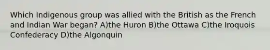 Which Indigenous group was allied with the British as the French and Indian War began? A)the Huron B)the Ottawa C)the Iroquois Confederacy D)the Algonquin