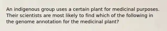 An indigenous group uses a certain plant for medicinal purposes. Their scientists are most likely to find which of the following in the genome annotation for the medicinal plant?