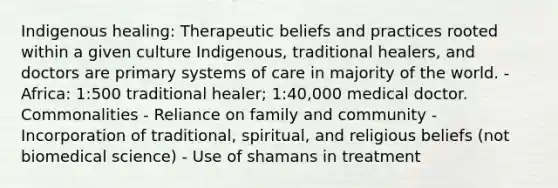 Indigenous healing: Therapeutic beliefs and practices rooted within a given culture Indigenous, traditional healers, and doctors are primary systems of care in majority of the world. - Africa: 1:500 traditional healer; 1:40,000 medical doctor. Commonalities - Reliance on family and community - Incorporation of traditional, spiritual, and religious beliefs (not biomedical science) - Use of shamans in treatment