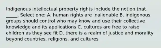 Indigenous intellectual property rights include the notion that _____. Select one: A. human rights are inalienable B. indigenous groups should control who may know and use their collective knowledge and its applications C. cultures are free to raise children as they see fit D. there is a realm of justice and morality beyond countries, religions, and cultures