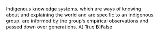 Indigenous knowledge systems, which are ways of knowing about and explaining the world and are specific to an indigenous group, are informed by the group's empirical observations and passed down over generations. A) True B)False