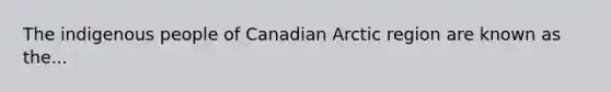 The indigenous people of Canadian Arctic region are known as the...