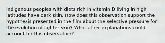 Indigenous peoples with diets rich in vitamin D living in high latitudes have dark skin. How does this observation support the hypothesis presented in the film about the selective pressure for the evolution of lighter skin? What other explanations could account for this observation?