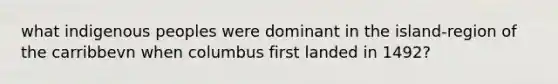 what indigenous peoples were dominant in the island-region of the carribbevn when columbus first landed in 1492?