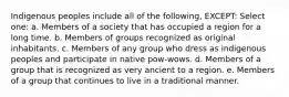 Indigenous peoples include all of the following, EXCEPT: Select one: a. Members of a society that has occupied a region for a long time. b. Members of groups recognized as original inhabitants. c. Members of any group who dress as indigenous peoples and participate in native pow-wows. d. Members of a group that is recognized as very ancient to a region. e. Members of a group that continues to live in a traditional manner.