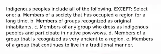 Indigenous peoples include all of the following, EXCEPT: Select one: a. Members of a society that has occupied a region for a long time. b. Members of groups recognized as original inhabitants. c. Members of any group who dress as indigenous peoples and participate in native pow-wows. d. Members of a group that is recognized as very ancient to a region. e. Members of a group that continues to live in a traditional manner.