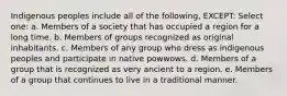 Indigenous peoples include all of the following, EXCEPT: Select one: a. Members of a society that has occupied a region for a long time. b. Members of groups recognized as original inhabitants. c. Members of any group who dress as indigenous peoples and participate in native powwows. d. Members of a group that is recognized as very ancient to a region. e. Members of a group that continues to live in a traditional manner.