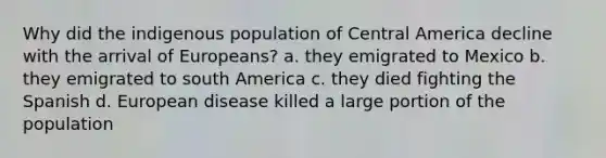 Why did the indigenous population of Central America decline with the arrival of Europeans? a. they emigrated to Mexico b. they emigrated to south America c. they died fighting the Spanish d. European disease killed a large portion of the population