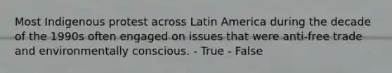 Most Indigenous protest across Latin America during the decade of the 1990s often engaged on issues that were anti-free trade and environmentally conscious. - True - False