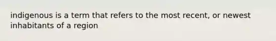 indigenous is a term that refers to the most recent, or newest inhabitants of a region