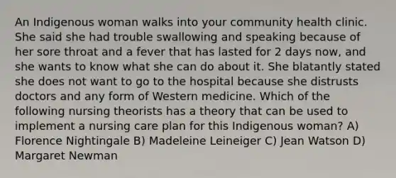 An Indigenous woman walks into your community health clinic. She said she had trouble swallowing and speaking because of her sore throat and a fever that has lasted for 2 days now, and she wants to know what she can do about it. She blatantly stated she does not want to go to the hospital because she distrusts doctors and any form of Western medicine. Which of the following nursing theorists has a theory that can be used to implement a nursing care plan for this Indigenous woman? A) Florence Nightingale B) Madeleine Leineiger C) Jean Watson D) Margaret Newman