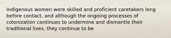 Indigenous women were skilled and proficient caretakers long before contact, and although the ongoing processes of colonization continues to undermine and dismantle their traditional lives, they continue to be