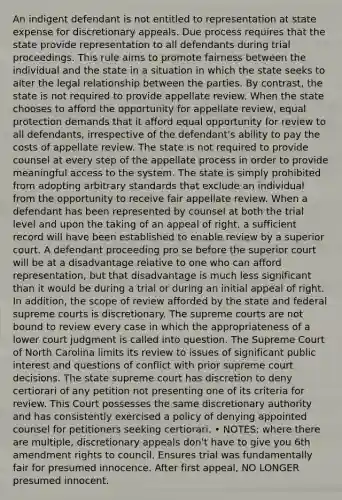 An indigent defendant is not entitled to representation at state expense for discretionary appeals. Due process requires that the state provide representation to all defendants during trial proceedings. This rule aims to promote fairness between the individual and the state in a situation in which the state seeks to alter the legal relationship between the parties. By contrast, the state is not required to provide appellate review. When the state chooses to afford the opportunity for appellate review, equal protection demands that it afford equal opportunity for review to all defendants, irrespective of the defendant's ability to pay the costs of appellate review. The state is not required to provide counsel at every step of the appellate process in order to provide meaningful access to the system. The state is simply prohibited from adopting arbitrary standards that exclude an individual from the opportunity to receive fair appellate review. When a defendant has been represented by counsel at both the trial level and upon the taking of an appeal of right, a sufficient record will have been established to enable review by a superior court. A defendant proceeding pro se before the superior court will be at a disadvantage relative to one who can afford representation, but that disadvantage is much less significant than it would be during a trial or during an initial appeal of right. In addition, the scope of review afforded by the state and federal supreme courts is discretionary. The supreme courts are not bound to review every case in which the appropriateness of a lower court judgment is called into question. The Supreme Court of North Carolina limits its review to issues of significant public interest and questions of conflict with prior supreme court decisions. The state supreme court has discretion to deny certiorari of any petition not presenting one of its criteria for review. This Court possesses the same discretionary authority and has consistently exercised a policy of denying appointed counsel for petitioners seeking certiorari. • NOTES: where there are multiple, discretionary appeals don't have to give you 6th amendment rights to council. Ensures trial was fundamentally fair for presumed innocence. After first appeal, NO LONGER presumed innocent.