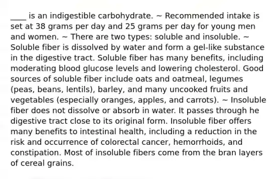 ____ is an indigestible carbohydrate. ~ Recommended intake is set at 38 grams per day and 25 grams per day for young men and women. ~ There are two types: soluble and insoluble. ~ Soluble fiber is dissolved by water and form a gel-like substance in the digestive tract. Soluble fiber has many benefits, including moderating blood glucose levels and lowering cholesterol. Good sources of soluble fiber include oats and oatmeal, legumes (peas, beans, lentils), barley, and many uncooked fruits and vegetables (especially oranges, apples, and carrots). ~ Insoluble fiber does not dissolve or absorb in water. It passes through he digestive tract close to its original form. Insoluble fiber offers many benefits to intestinal health, including a reduction in the risk and occurrence of colorectal cancer, hemorrhoids, and constipation. Most of insoluble fibers come from the bran layers of cereal grains.