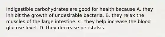 Indigestible carbohydrates are good for health because A. they inhibit the growth of undesirable bacteria. B. they relax the muscles of the large intestine. C. they help increase the blood glucose level. D. they decrease peristalsis.