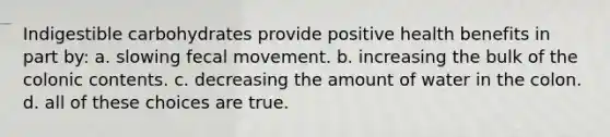 Indigestible carbohydrates provide positive health benefits in part by: a. slowing fecal movement. b. increasing the bulk of the colonic contents. c. decreasing the amount of water in the colon. d. all of these choices are true.