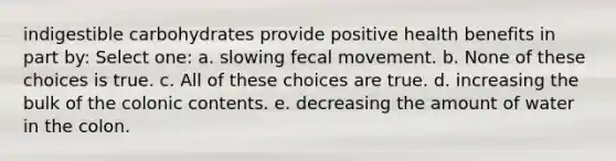 indigestible carbohydrates provide positive health benefits in part by: Select one: a. slowing fecal movement. b. None of these choices is true. c. All of these choices are true. d. increasing the bulk of the colonic contents. e. decreasing the amount of water in the colon.