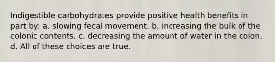 Indigestible carbohydrates provide positive health benefits in part by: a. slowing fecal movement. b. increasing the bulk of the colonic contents. c. decreasing the amount of water in the colon. d. All of these choices are true.