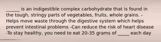 ______ is an indigestible complex carbohydrate that is found in the tough, stringy parts of vegetables, fruits, whole grains. -Helps move waste through the digestive system which helps prevent intestinal problems -Can reduce the risk of heart disease -To stay healthy, you need to eat 20-35 grams of _____ each day