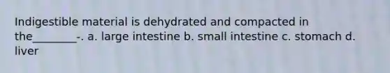 Indigestible material is dehydrated and compacted in the________-. a. large intestine b. small intestine c. stomach d. liver