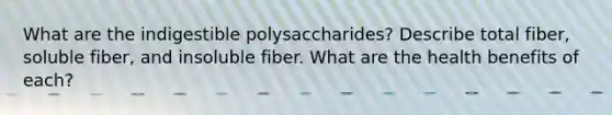 What are the indigestible polysaccharides? Describe total fiber, soluble fiber, and insoluble fiber. What are the health benefits of each?