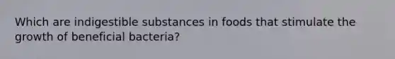 Which are indigestible substances in foods that stimulate the growth of beneficial bacteria?