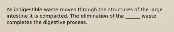 As indigestible waste moves through the structures of the large intestine it is compacted. The elimination of the ______ waste completes the digestive process.