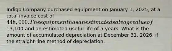 Indigo Company purchased equipment on January 1, 2025, at a total invoice cost of 448,000. The equipment has an estimated salvage value of13,100 and an estimated useful life of 5 years. What is the amount of accumulated depreciation at December 31, 2026, if the straight-line method of depreciation.