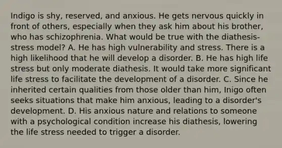 Indigo is shy, reserved, and anxious. He gets nervous quickly in front of others, especially when they ask him about his brother, who has schizophrenia. What would be true with the diathesis-stress model? A. He has high vulnerability and stress. There is a high likelihood that he will develop a disorder. B. He has high life stress but only moderate diathesis. It would take more significant life stress to facilitate the development of a disorder. C. Since he inherited certain qualities from those older than him, Inigo often seeks situations that make him anxious, leading to a disorder's development. D. His anxious nature and relations to someone with a psychological condition increase his diathesis, lowering the life stress needed to trigger a disorder.