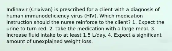 Indinavir (Crixivan) is prescribed for a client with a diagnosis of human immunodeficiency virus (HIV). Which medication instruction should the nurse reinforce to the client? 1. Expect the urine to turn red. 2. Take the medication with a large meal. 3. Increase fluid intake to at least 1.5 L/day. 4. Expect a significant amount of unexplained weight loss.