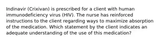 Indinavir (Crixivan) is prescribed for a client with human immunodeficiency virus (HIV). The nurse has reinforced instructions to the client regarding ways to maximize absorption of the medication. Which statement by the client indicates an adequate understanding of the use of this medication?