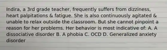 Indira, a 3rd grade teacher, frequently suffers from dizziness, heart palpitations & fatigue. She is also continuously agitated & unable to relax outside the classroom. But she cannot pinpoint a reason for her problems. Her behavior is most indicative of: A. A dissociative disorder B. A phobia C. OCD D. Generalized anxiety disorder