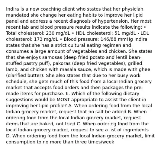 Indira is a new coaching client who states that her physician mandated she change her eating habits to improve her lipid panel and address a recent diagnosis of hypertension. Her most recent lab and blood pressure results indicate the following: • Total cholesterol: 230 mg/dL • HDL cholesterol: 51 mg/dL › LDL cholesterol: 173 mg/dL • Blood pressure: 146/88 mmHg Indira states that she has a strict cultural eating regimen and consumes a large amount of vegetables and chicken. She states that she enjoys samosas (deep fried potato and lentil bean- stuffed pastry puff), pakoras (deep fried vegetables), grilled lamb, and chicken with masala sauce, which is made with ghee (clarified butter). She also states that due to her busy work schedule, she gets much of this food from a local Indian grocery market that accepts food orders and then packages the pre-made items for purchase. 6. Which of the following dietary suggestions would be MOST appropriate to assist the client in improving her lipid profile? A. When ordering food from the local Indian grocery market, request that no salt be added B. When ordering food from the local Indian grocery market, request items that are baked, not fried C. When ordering food from the local Indian grocery market, request to see a list of ingredients D. When ordering food from the local Indian grocery market, limit consumption to no more than three times/week