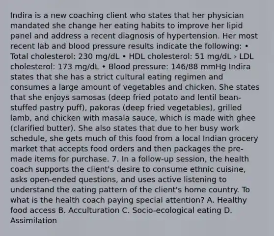Indira is a new coaching client who states that her physician mandated she change her eating habits to improve her lipid panel and address a recent diagnosis of hypertension. Her most recent lab and blood pressure results indicate the following: • Total cholesterol: 230 mg/dL • HDL cholesterol: 51 mg/dL › LDL cholesterol: 173 mg/dL • Blood pressure: 146/88 mmHg Indira states that she has a strict cultural eating regimen and consumes a large amount of vegetables and chicken. She states that she enjoys samosas (deep fried potato and lentil bean- stuffed pastry puff), pakoras (deep fried vegetables), grilled lamb, and chicken with masala sauce, which is made with ghee (clarified butter). She also states that due to her busy work schedule, she gets much of this food from a local Indian grocery market that accepts food orders and then packages the pre-made items for purchase. 7. In a follow-up session, the health coach supports the client's desire to consume ethnic cuisine, asks open-ended questions, and uses active listening to understand the eating pattern of the client's home country. To what is the health coach paying special attention? A. Healthy food access B. Acculturation C. Socio-ecological eating D. Assimilation