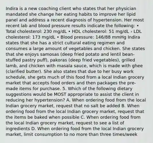 Indira is a new coaching client who states that her physician mandated she change her eating habits to improve her lipid panel and address a recent diagnosis of hypertension. Her most recent lab and blood pressure results indicate the following: • Total cholesterol: 230 mg/dL • HDL cholesterol: 51 mg/dL › LDL cholesterol: 173 mg/dL • Blood pressure: 146/88 mmHg Indira states that she has a strict cultural eating regimen and consumes a large amount of vegetables and chicken. She states that she enjoys samosas (deep fried potato and lentil bean- stuffed pastry puff), pakoras (deep fried vegetables), grilled lamb, and chicken with masala sauce, which is made with ghee (clarified butter). She also states that due to her busy work schedule, she gets much of this food from a local Indian grocery market that accepts food orders and then packages the pre-made items for purchase. 5. Which of the following dietary suggestions would be MOST appropriate to assist the client in reducing her hypertension? A. When ordering food from the local Indian grocery market, request that no salt be added B. When ordering food from the local Indian grocery market, request that the items be baked when possible C. When ordering food from the local Indian grocery market, request to see a list of ingredients D. When ordering food from the local Indian grocery market, limit consumption to no more than three times/week