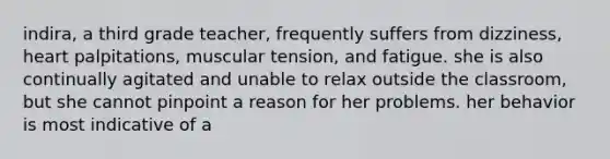 indira, a third grade teacher, frequently suffers from dizziness, heart palpitations, muscular tension, and fatigue. she is also continually agitated and unable to relax outside the classroom, but she cannot pinpoint a reason for her problems. her behavior is most indicative of a