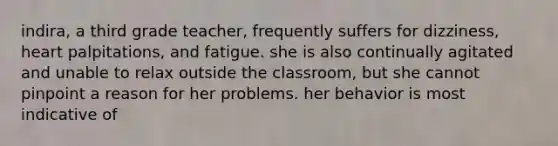 indira, a third grade teacher, frequently suffers for dizziness, heart palpitations, and fatigue. she is also continually agitated and unable to relax outside the classroom, but she cannot pinpoint a reason for her problems. her behavior is most indicative of