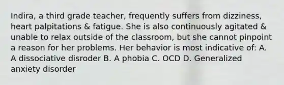 Indira, a third grade teacher, frequently suffers from dizziness, heart palpitations & fatigue. She is also continuously agitated & unable to relax outside of the classroom, but she cannot pinpoint a reason for her problems. Her behavior is most indicative of: A. A dissociative disroder B. A phobia C. OCD D. Generalized anxiety disorder